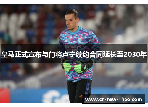 皇马正式宣布与门将卢宁续约合同延长至2030年
